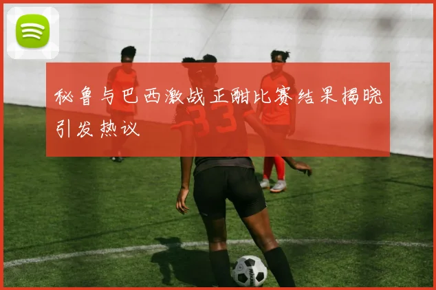 秘鲁与巴西激战正酣比赛结果揭晓引发热议